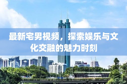最新宅男视频，探索娱乐与文化交融的魅力时刻