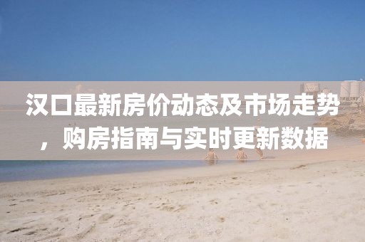 汉口最新房价动态及市场走势，购房指南与实时更新数据
