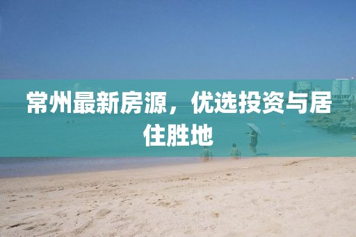 常州最新房源，优选投资与居住胜地