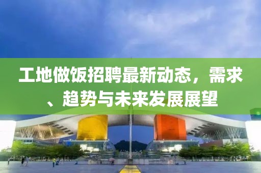 工地做饭招聘最新动态，需求、趋势与未来发展展望