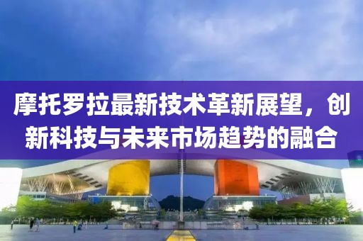 摩托罗拉最新技术革新展望，创新科技与未来市场趋势的融合