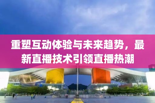 重塑互动体验与未来趋势，最新直播技术引领直播热潮
