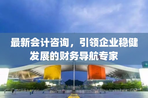 最新会计咨询，引领企业稳健发展的财务导航专家