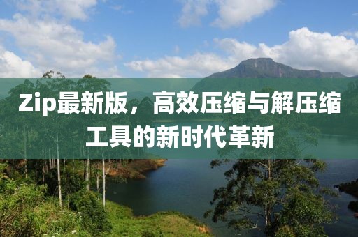 Zip最新版，高效压缩与解压缩工具的新时代革新