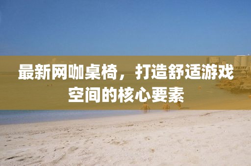 最新网咖桌椅，打造舒适游戏空间的核心要素