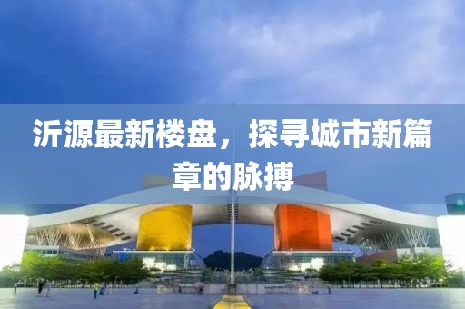 沂源最新楼盘，探寻城市新篇章的脉搏