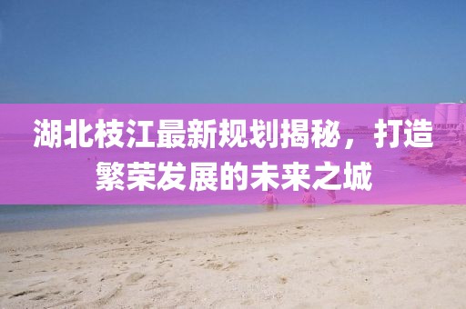 湖北枝江最新规划揭秘，打造繁荣发展的未来之城