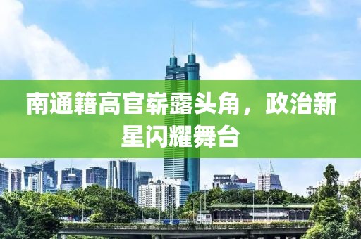 南通籍高官崭露头角，政治新星闪耀舞台