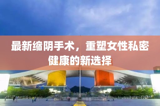 最新缩阴手术，重塑女性私密健康的新选择