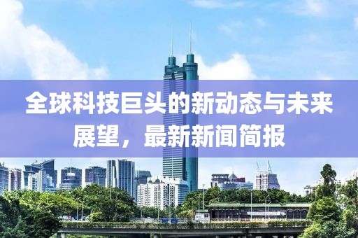 全球科技巨头的新动态与未来展望，最新新闻简报