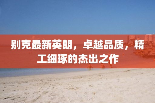 别克最新英朗，卓越品质，精工细琢的杰出之作