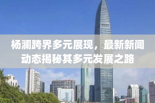 杨澜跨界多元展现，最新新闻动态揭秘其多元发展之路