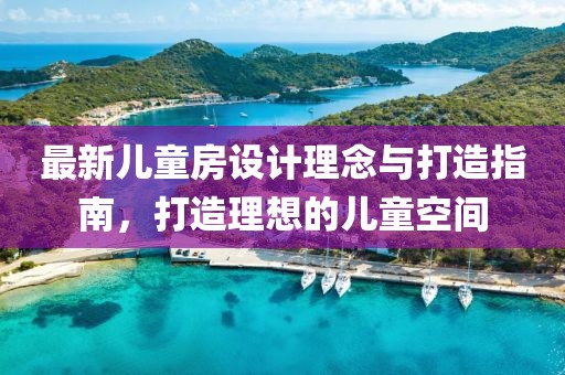 最新儿童房设计理念与打造指南，打造理想的儿童空间