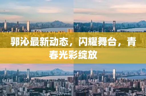 郭沁最新动态，闪耀舞台，青春光彩绽放