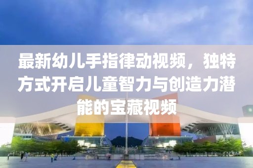 最新幼儿手指律动视频，独特方式开启儿童智力与创造力潜能的宝藏视频