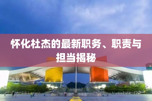 怀化杜杰的最新职务、职责与担当揭秘