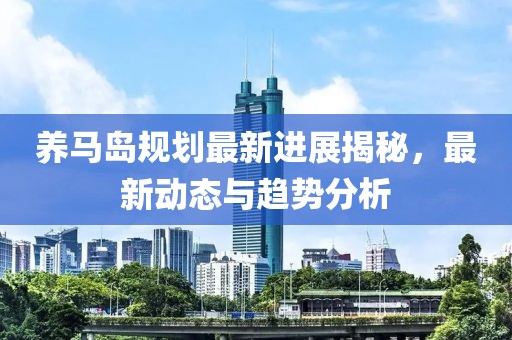 养马岛规划最新进展揭秘，最新动态与趋势分析