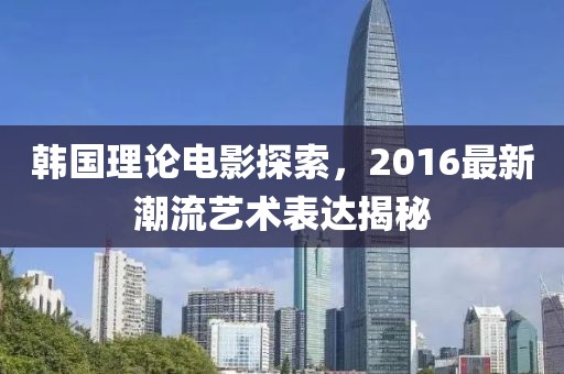 韩国理论电影探索，2016最新潮流艺术表达揭秘