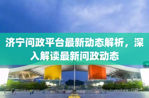 济宁问政平台最新动态解析，深入解读最新问政动态