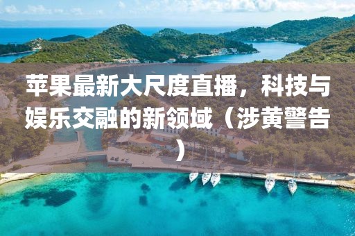 苹果最新大尺度直播，科技与娱乐交融的新领域（涉黄警告）