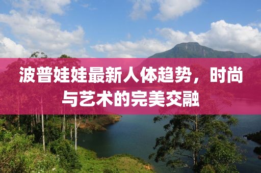 波普娃娃最新人体趋势，时尚与艺术的完美交融