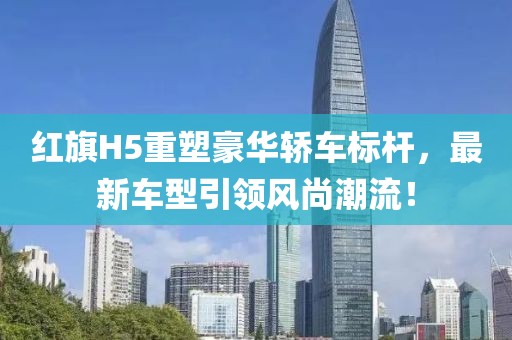 红旗H5重塑豪华轿车标杆，最新车型引领风尚潮流！