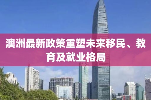 澳洲最新政策重塑未来移民、教育及就业格局