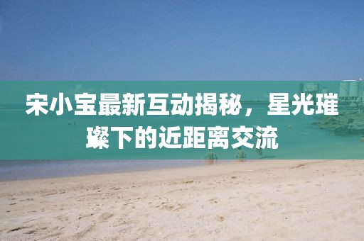 宋小宝最新互动揭秘，星光璀璨下的近距离交流