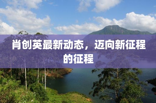 肖创英最新动态，迈向新征程的征程