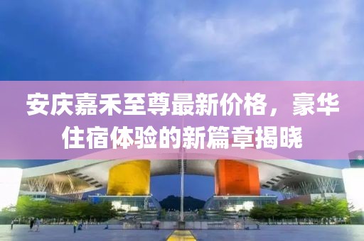 安庆嘉禾至尊最新价格，豪华住宿体验的新篇章揭晓