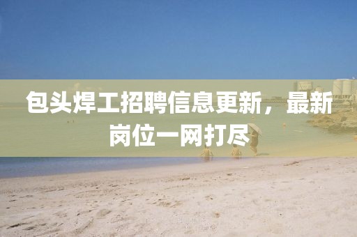 包头焊工招聘信息更新，最新岗位一网打尽