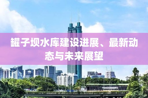 罐子坝水库建设进展、最新动态与未来展望