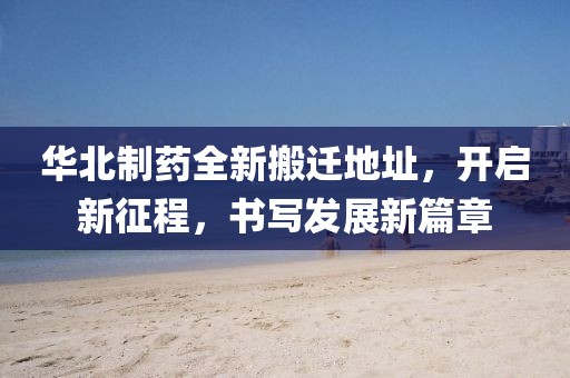 华北制药全新搬迁地址，开启新征程，书写发展新篇章