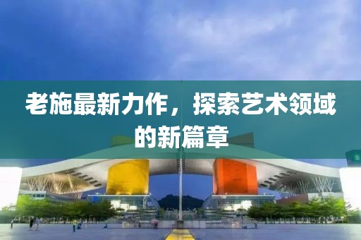 老施最新力作，探索艺术领域的新篇章