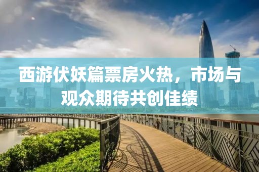 西游伏妖篇票房火热，市场与观众期待共创佳绩