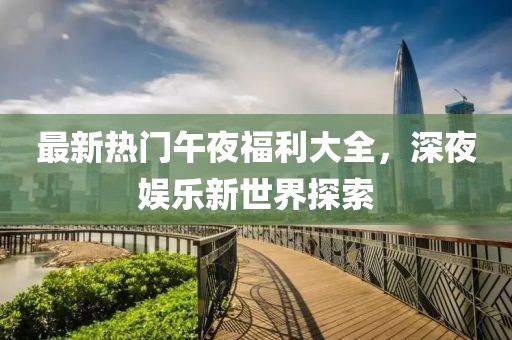 最新热门午夜福利大全，深夜娱乐新世界探索