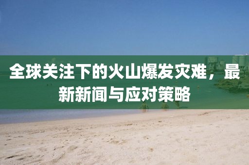 全球关注下的火山爆发灾难，最新新闻与应对策略
