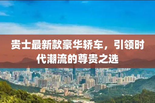贵士最新款豪华轿车，引领时代潮流的尊贵之选