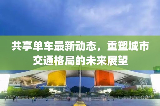 共享单车最新动态，重塑城市交通格局的未来展望