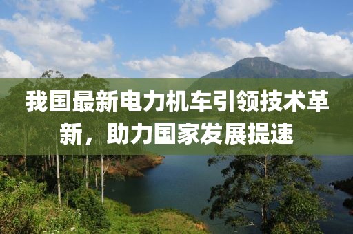 我国最新电力机车引领技术革新，助力国家发展提速