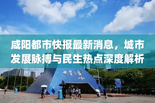 咸阳都市快报最新消息，城市发展脉搏与民生热点深度解析