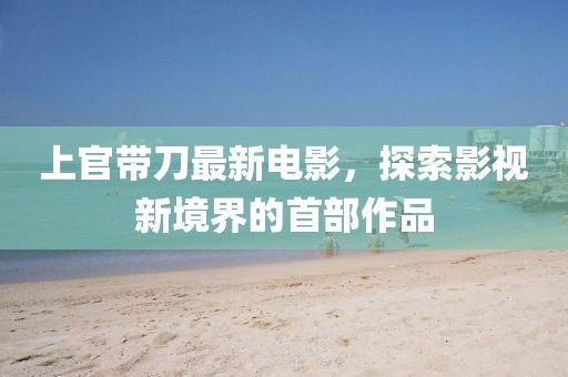 上官带刀最新电影，探索影视新境界的首部作品
