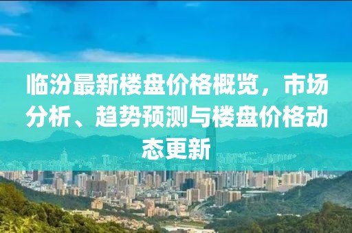临汾最新楼盘价格概览，市场分析、趋势预测与楼盘价格动态更新