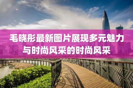 毛晓彤最新图片展现多元魅力与时尚风采的时尚风采