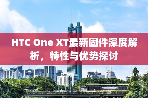 HTC One XT最新固件深度解析，特性与优势探讨