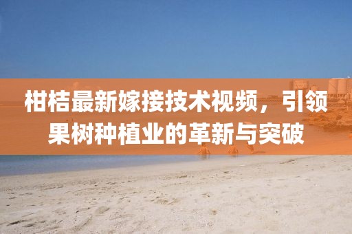 柑桔最新嫁接技术视频，引领果树种植业的革新与突破
