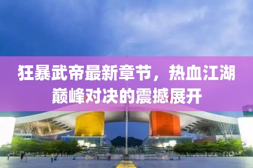 狂暴武帝最新章节，热血江湖巅峰对决的震撼展开