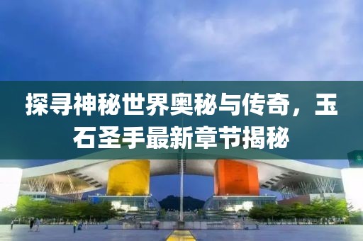 探寻神秘世界奥秘与传奇，玉石圣手最新章节揭秘