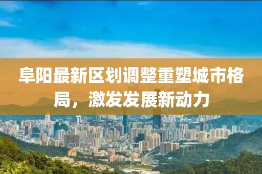 阜阳最新区划调整重塑城市格局，激发发展新动力