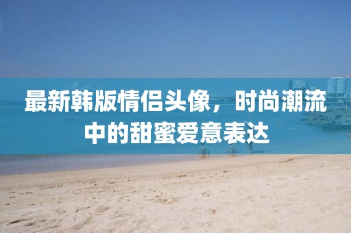 最新韩版情侣头像，时尚潮流中的甜蜜爱意表达